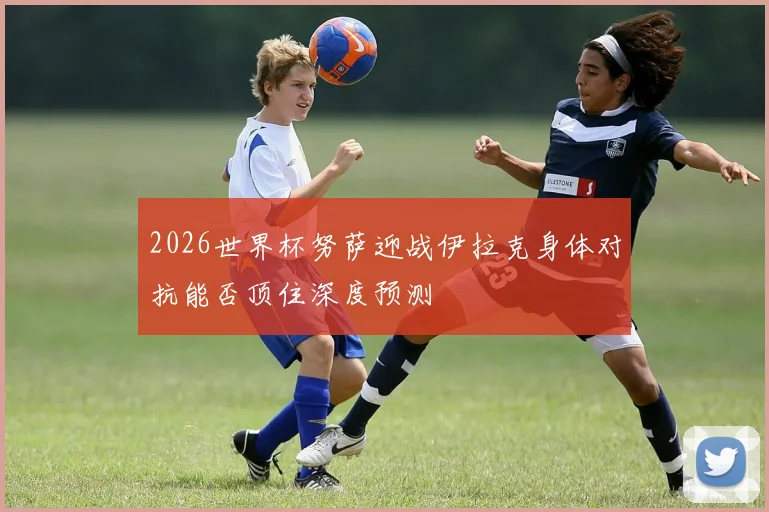2026世界杯努萨迎战伊拉克身体对抗能否顶住深度预测