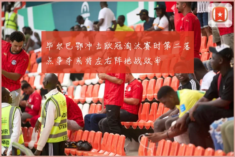毕尔巴鄂冲击欧冠淘汰赛时第二落点争夺或将左右阵地战效率
