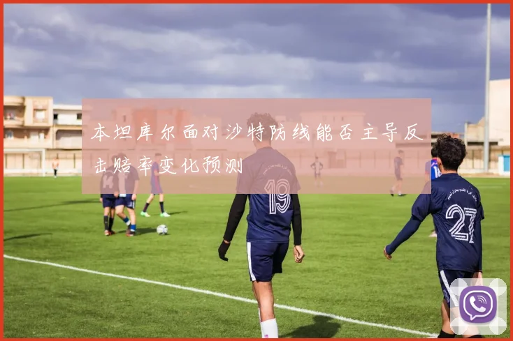 本坦库尔面对沙特防线能否主导反击赔率变化预测