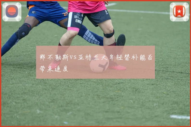 那不勒斯vs亚特兰大年轻替补能否带来速度