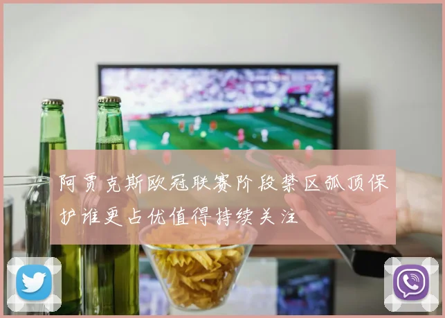 阿贾克斯欧冠联赛阶段禁区弧顶保护谁更占优值得持续关注