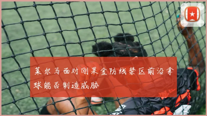 莱尔马面对刚果金防线禁区前沿拿球能否制造威胁