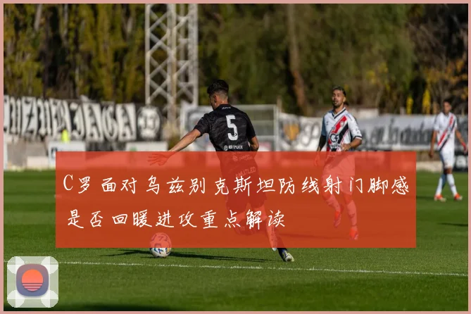 C罗面对乌兹别克斯坦防线射门脚感是否回暖进攻重点解读