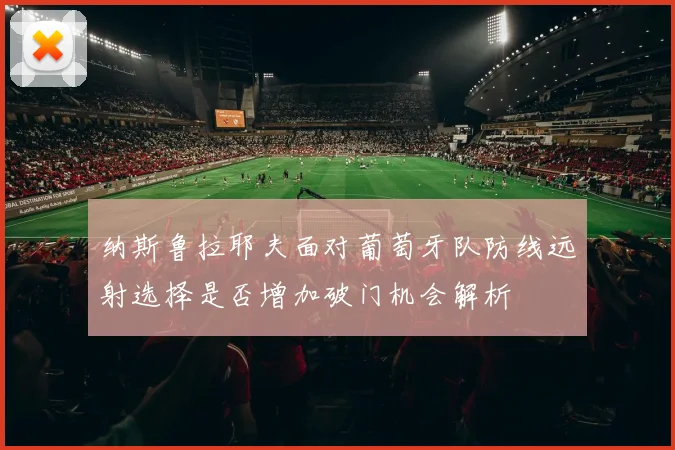纳斯鲁拉耶夫面对葡萄牙队防线远射选择是否增加破门机会解析