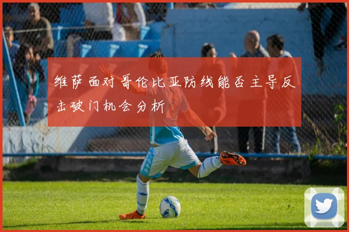 维萨面对哥伦比亚防线能否主导反击破门机会分析