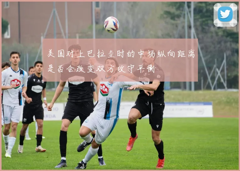 美国对上巴拉圭时的中场纵向距离是否会改变双方攻守平衡