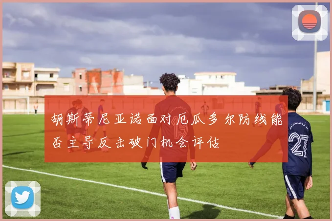 胡斯蒂尼亚诺面对厄瓜多尔防线能否主导反击破门机会评估
