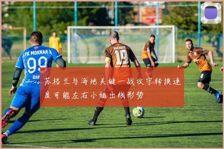 苏格兰与海地关键一战攻守转换速度可能左右小组出线形势