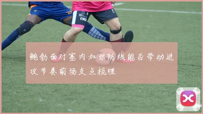 鲍勃面对塞内加尔防线能否带动进攻节奏前场支点梳理