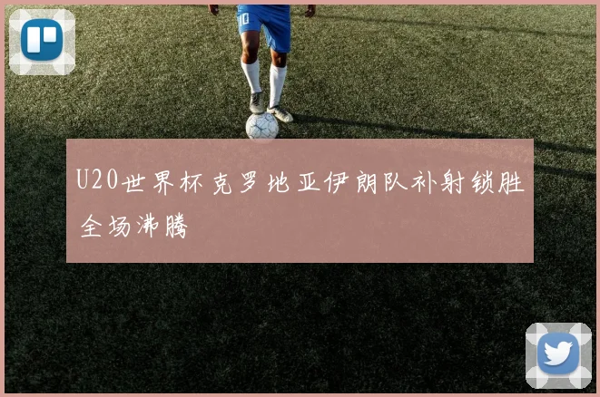 U20世界杯克罗地亚伊朗队补射锁胜全场沸腾