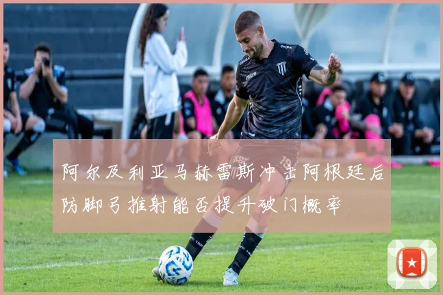 阿尔及利亚马赫雷斯冲击阿根廷后防脚弓推射能否提升破门概率