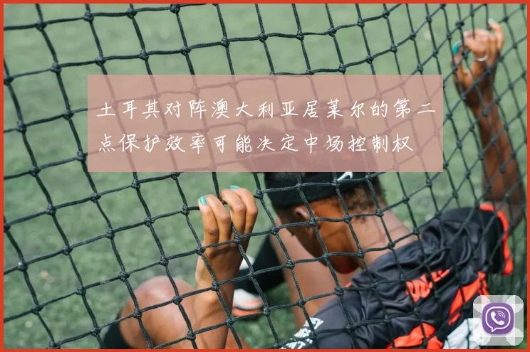 土耳其对阵澳大利亚居莱尔的第二点保护效率可能决定中场控制权