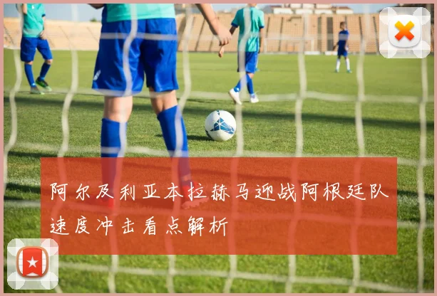 阿尔及利亚本拉赫马迎战阿根廷队速度冲击看点解析
