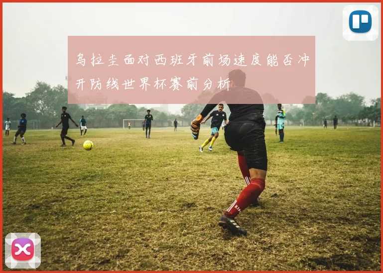 乌拉圭面对西班牙前场速度能否冲开防线世界杯赛前分析