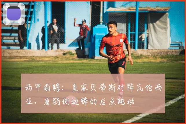 西甲前瞻：皇家贝蒂斯对阵瓦伦西亚，看弱侧边锋的后点跑动