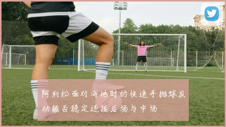 阿利松面对海地时的快速手抛球发动能否稳定连接后场与中场