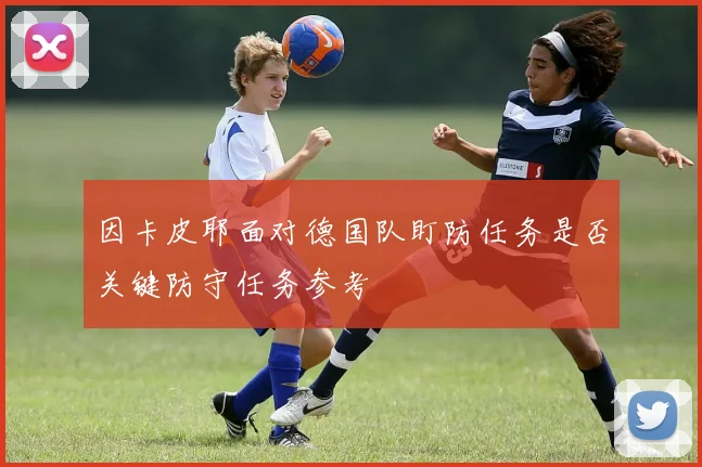 因卡皮耶面对德国队盯防任务是否关键防守任务参考