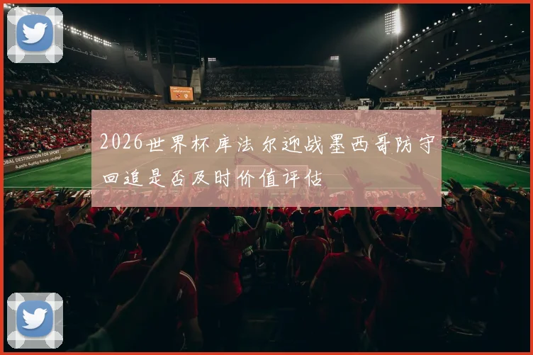 2026世界杯库法尔迎战墨西哥防守回追是否及时价值评估