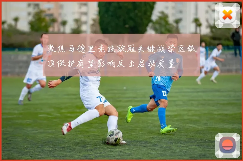 聚焦马德里竞技欧冠关键战禁区弧顶保护有望影响反击启动质量