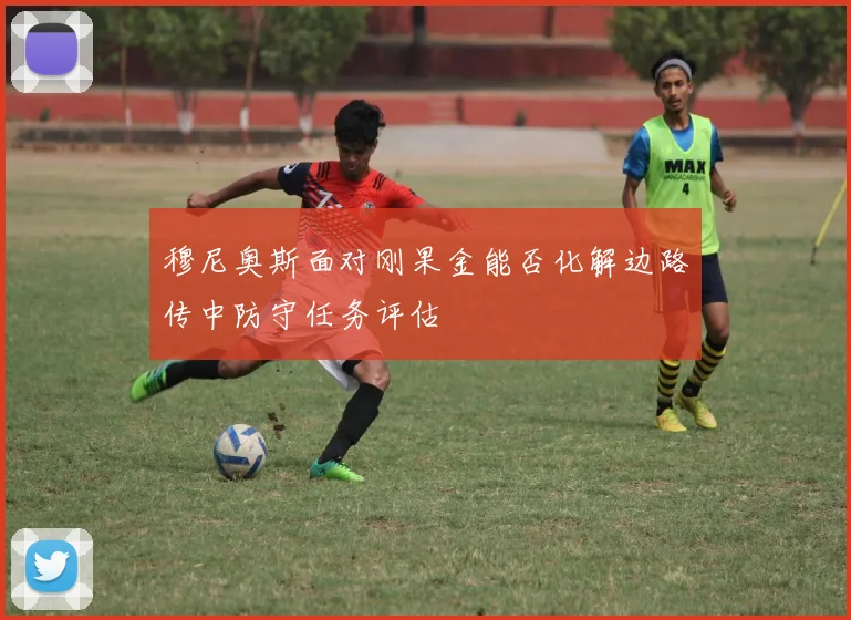 穆尼奥斯面对刚果金能否化解边路传中防守任务评估