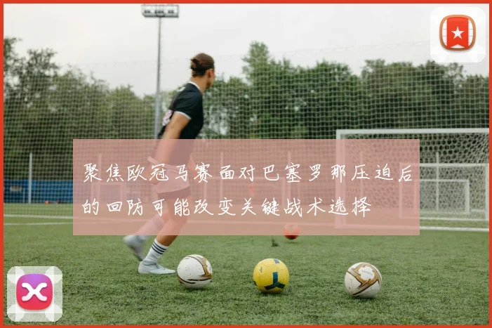 聚焦欧冠马赛面对巴塞罗那压迫后的回防可能改变关键战术选择