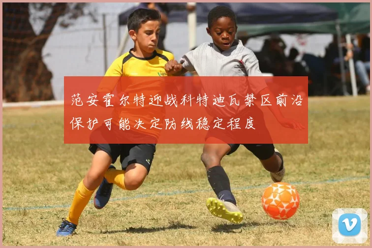 范安霍尔特迎战科特迪瓦禁区前沿保护可能决定防线稳定程度