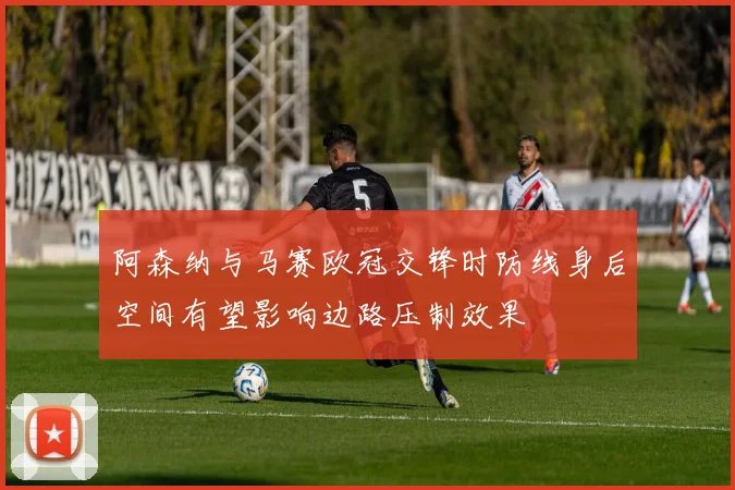阿森纳与马赛欧冠交锋时防线身后空间有望影响边路压制效果