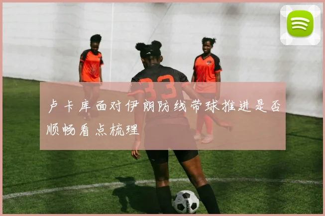 卢卡库面对伊朗防线带球推进是否顺畅看点梳理