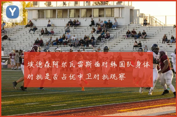 埃德森阿尔瓦雷斯面对韩国队身体对抗是否占优中卫对抗观察