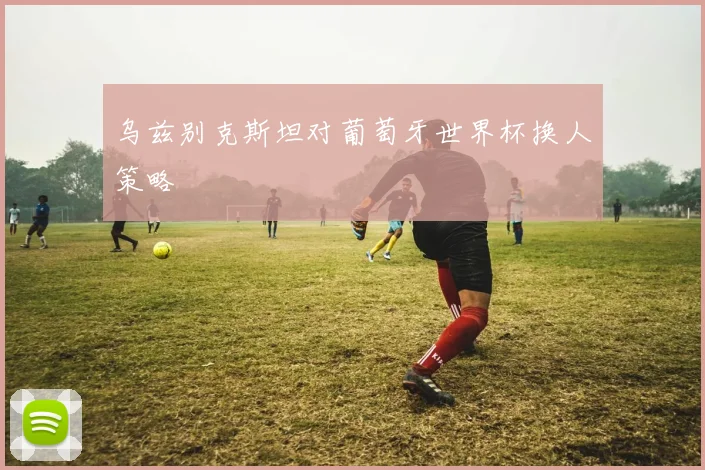 乌兹别克斯坦对葡萄牙世界杯换人策略