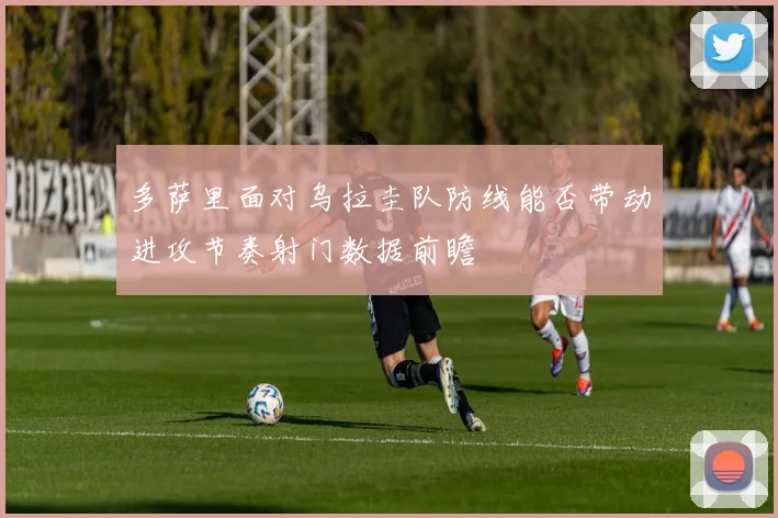 多萨里面对乌拉圭队防线能否带动进攻节奏射门数据前瞻