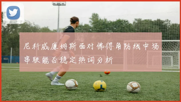 尼科威廉姆斯面对佛得角防线中场串联能否稳定热词分析