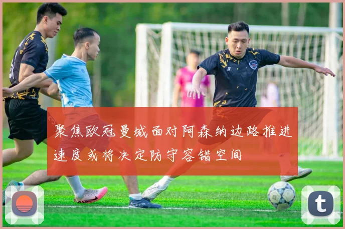 聚焦欧冠曼城面对阿森纳边路推进速度或将决定防守容错空间