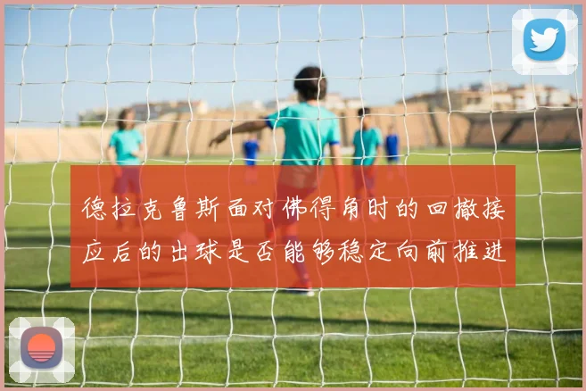 德拉克鲁斯面对佛得角时的回撤接应后的出球是否能够稳定向前推进