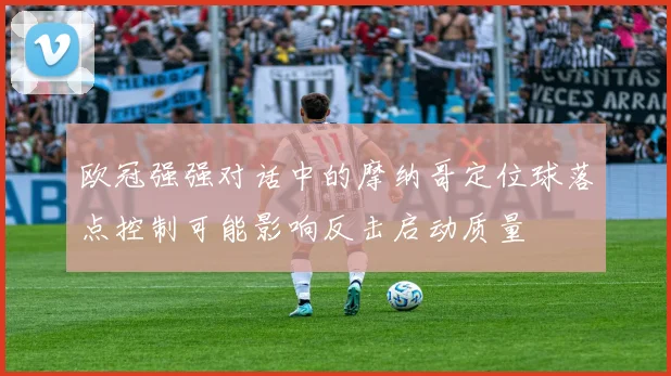 欧冠强强对话中的摩纳哥定位球落点控制可能影响反击启动质量