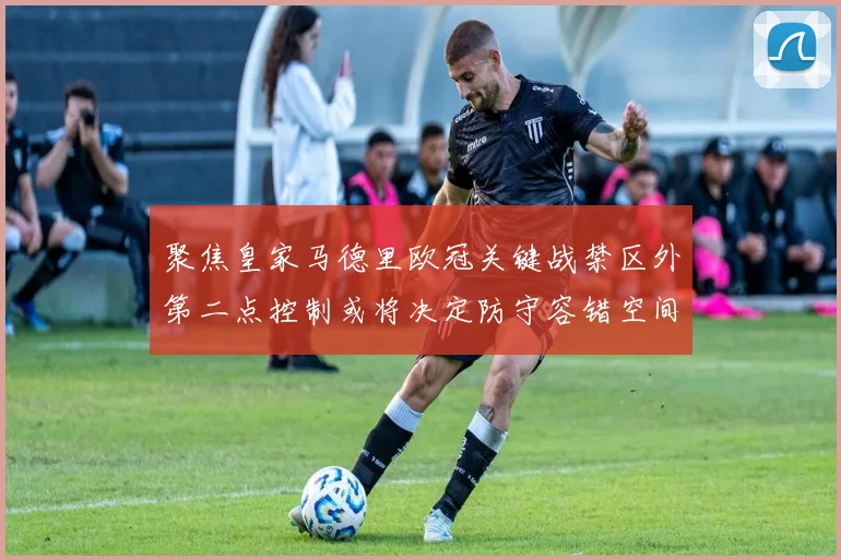 聚焦皇家马德里欧冠关键战禁区外第二点控制或将决定防守容错空间