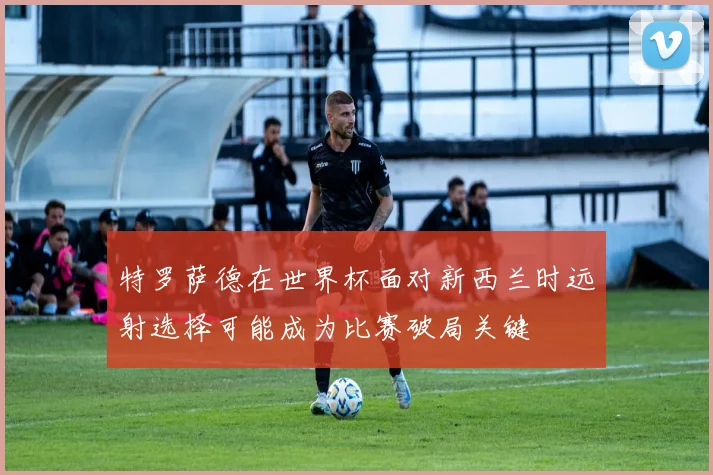 特罗萨德在世界杯面对新西兰时远射选择可能成为比赛破局关键