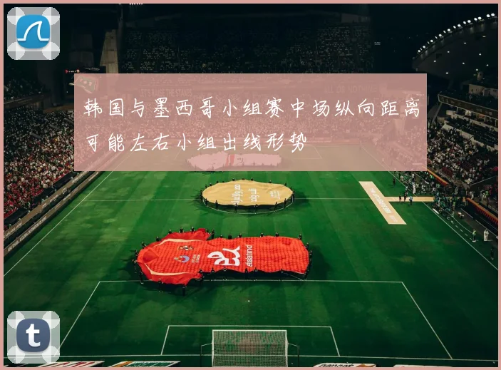 韩国与墨西哥小组赛中场纵向距离可能左右小组出线形势