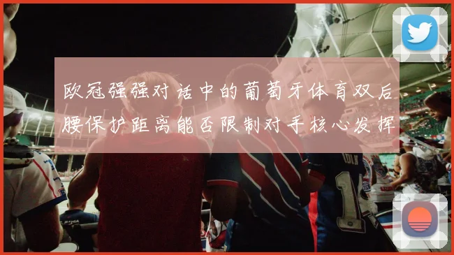 欧冠强强对话中的葡萄牙体育双后腰保护距离能否限制对手核心发挥